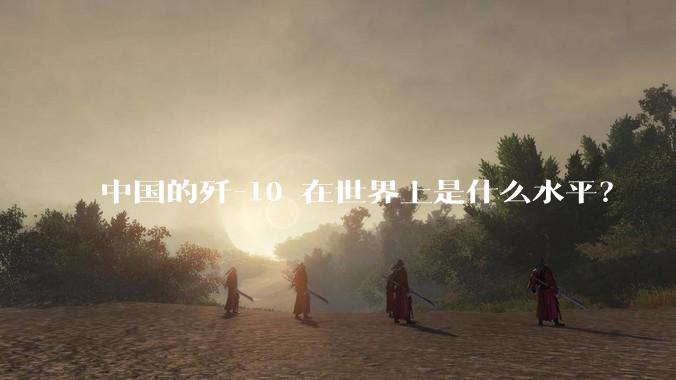 中国的歼-10 在世界上是什么水平？